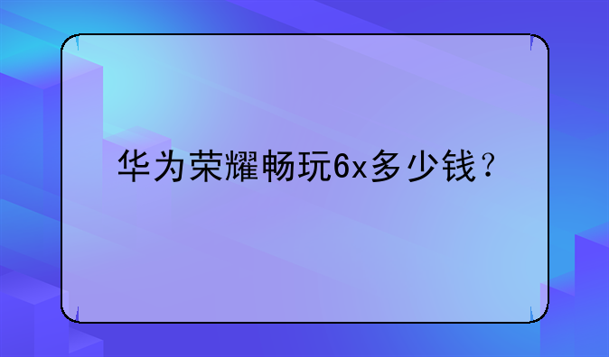 华为荣耀畅玩6x多少钱？