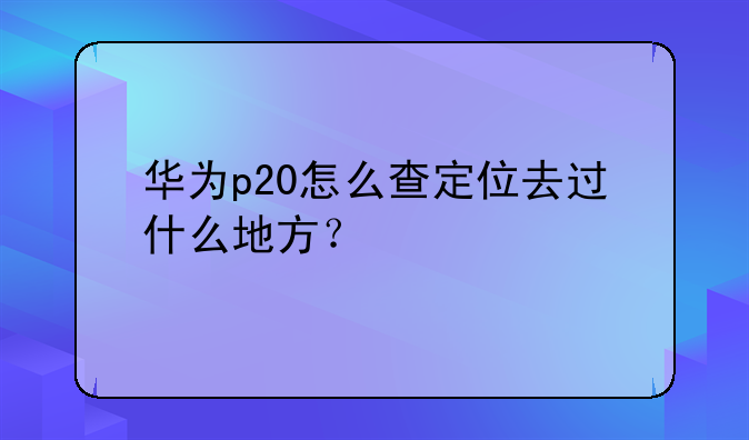 华为p20怎么查定位去过什么地方？