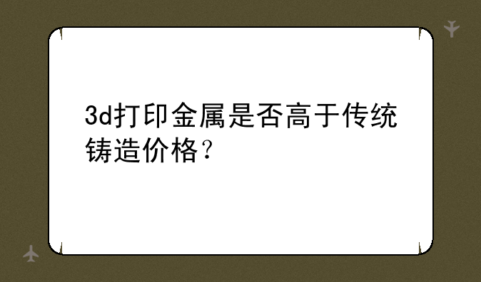 3d打印金属是否高于传统铸造价格？