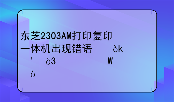 东芝2303AM打印复印一体机出现错误：墨粉，如何解决？