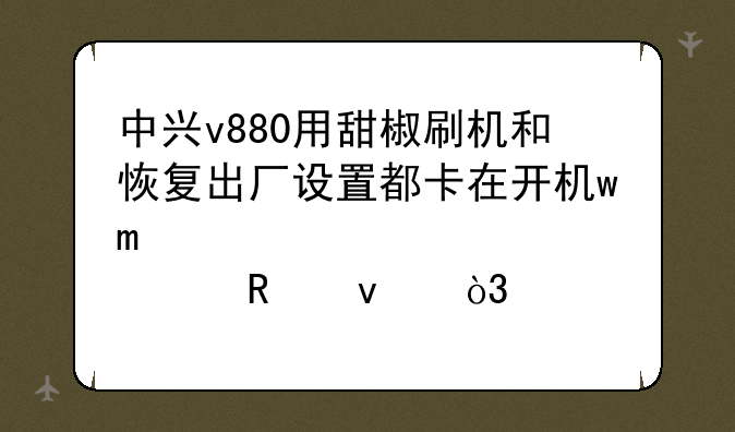 中兴v880用甜椒刷机和恢复出厂设置都卡在开机wo那个画面，求解