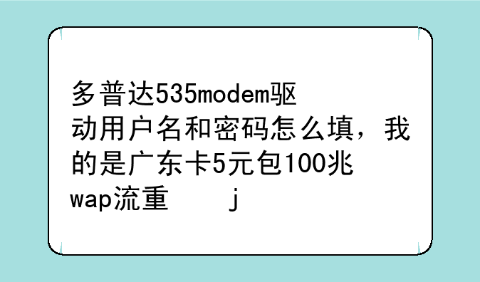 多普达535modem驱动用户名和密码怎么填，我的是广东卡5元包100兆wap流量的。