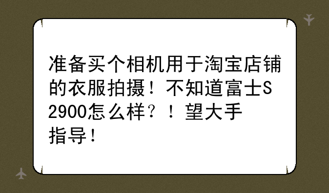 准备买个相机用于淘宝店铺的衣服拍摄！不知道富士S2900怎么样？！望大手指导！