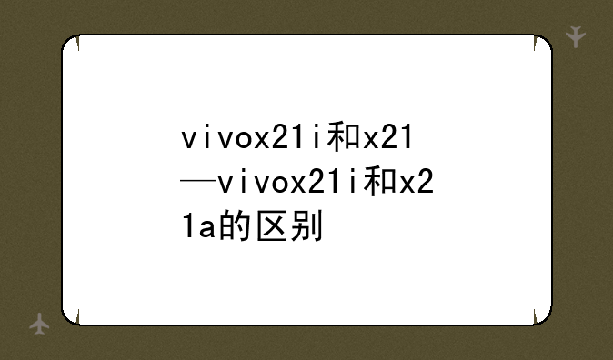 vivox21i和x21—vivox21i和x21a的区别
