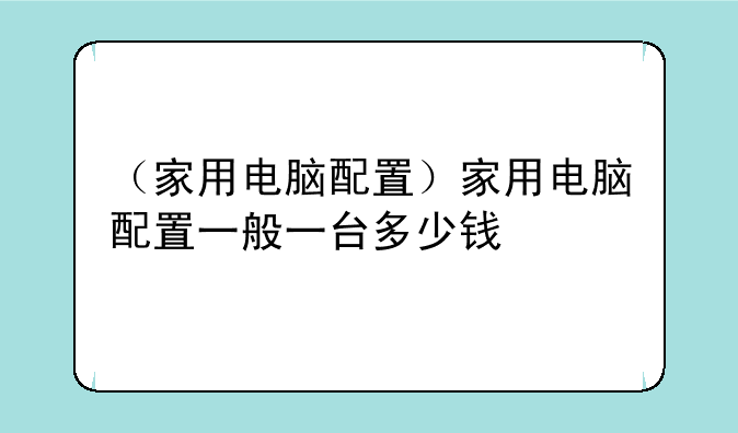 （家用电脑配置）家用电脑配置一般一台多少钱