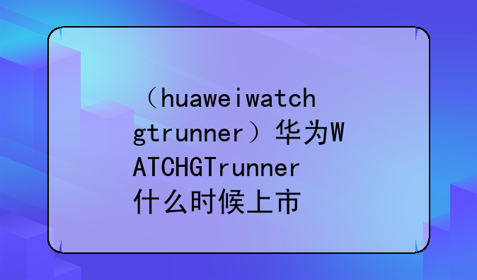 （huaweiwatchgtrunner）华为WATCHGTrunner什么时候上市
