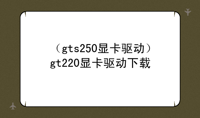 （gts250显卡驱动）gt220显卡驱动下载