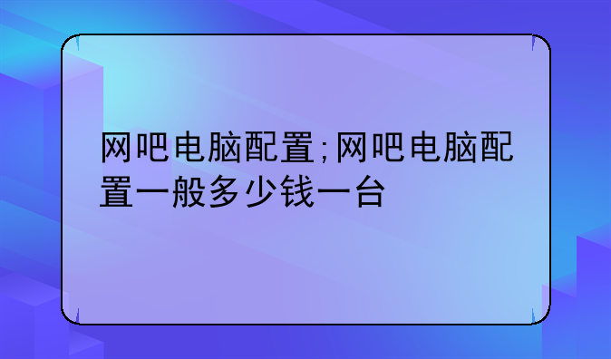 网吧电脑配置;网吧电脑配置一般多少钱一台