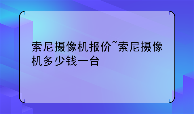 索尼摄像机报价~索尼摄像机多少钱一台