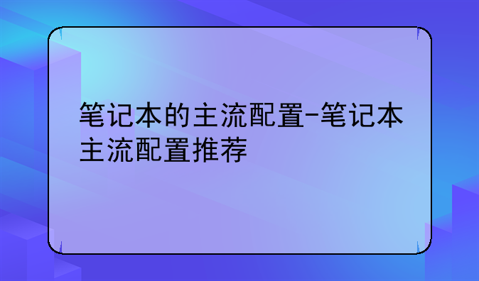 笔记本的主流配置-笔记本主流配置推荐