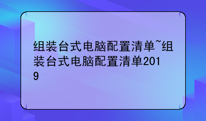 组装台式电脑配置清单~组装台式电脑配置清单2019