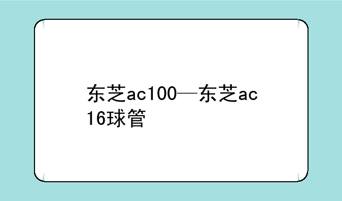 东芝ac100—东芝ac16球管