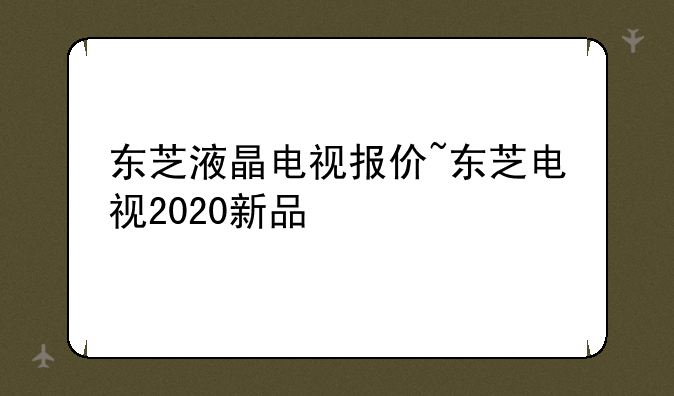 东芝液晶电视报价~东芝电视2020新品