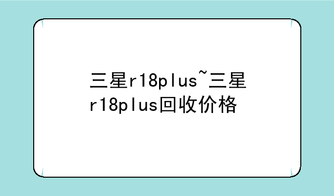 三星r18plus~三星r18plus回收价格