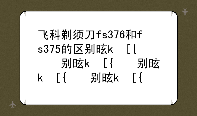 飞科剃须刀fs376和fs375的区别是什么？