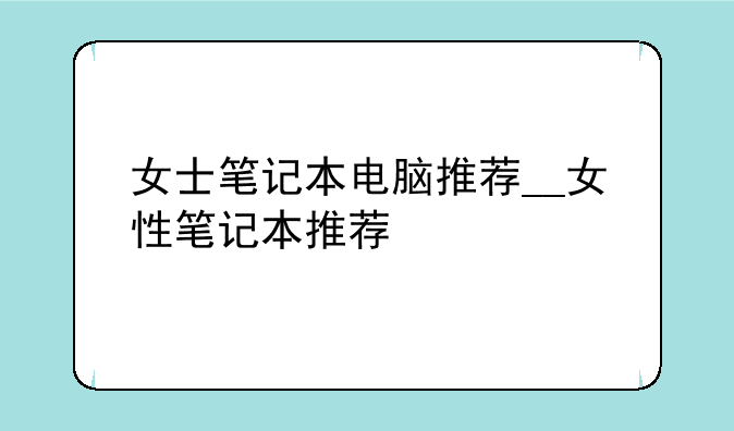 女士笔记本电脑推荐__女性笔记本推荐