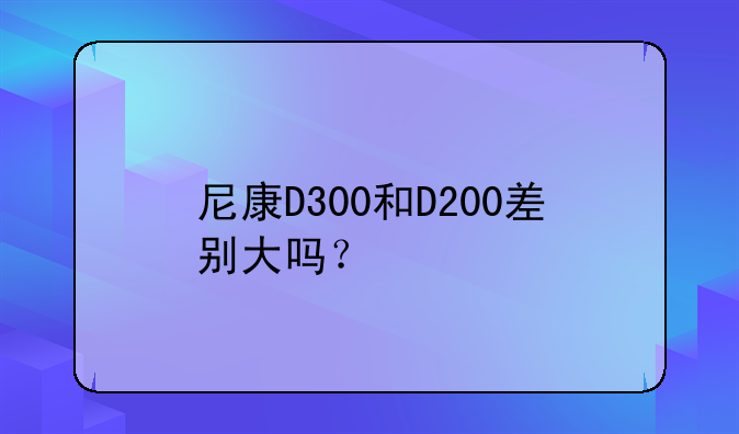 尼康D300和D200差别大吗？