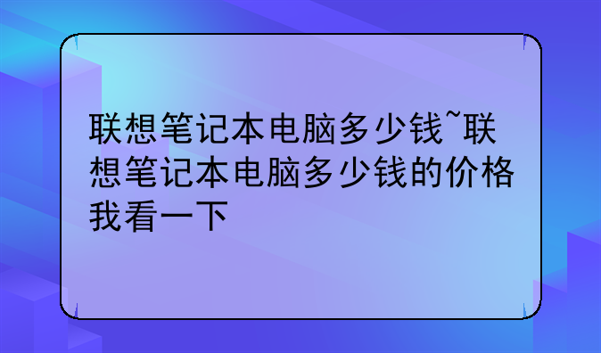 联想笔记本电脑多少钱~联想笔记本电脑多少钱的价格我看一下