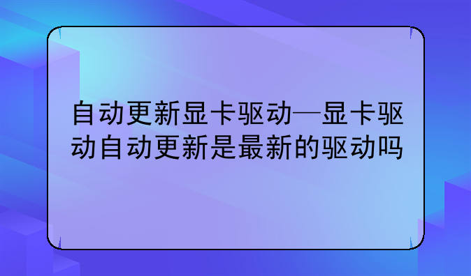 自动更新显卡驱动—显卡驱动自动更新是最新的驱动吗