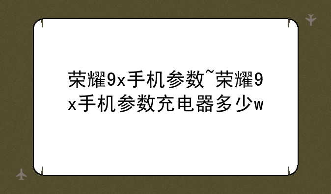 荣耀9x手机参数~荣耀9x手机参数充电器多少w