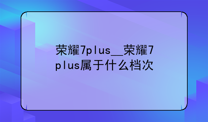 荣耀7plus__荣耀7plus属于什么档次