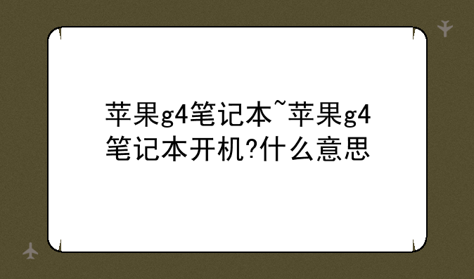 苹果g4笔记本~苹果g4笔记本开机?什么意思