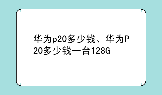 华为p20多少钱、华为P20多少钱一台128G