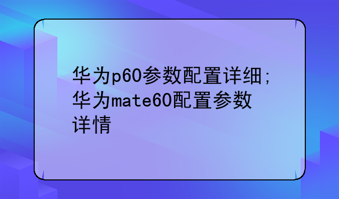 华为p60参数配置详细;华为mate60配置参数详情
