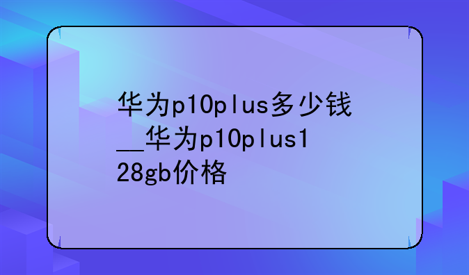 华为p10plus多少钱__华为p10plus128gb价格