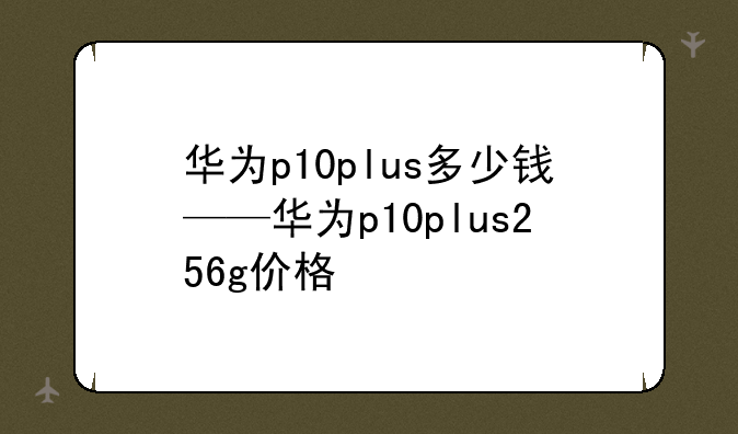 华为p10plus多少钱——华为p10plus256g价格