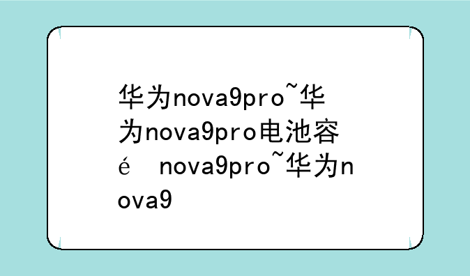华为nova9pro~华为nova9pro电池容量