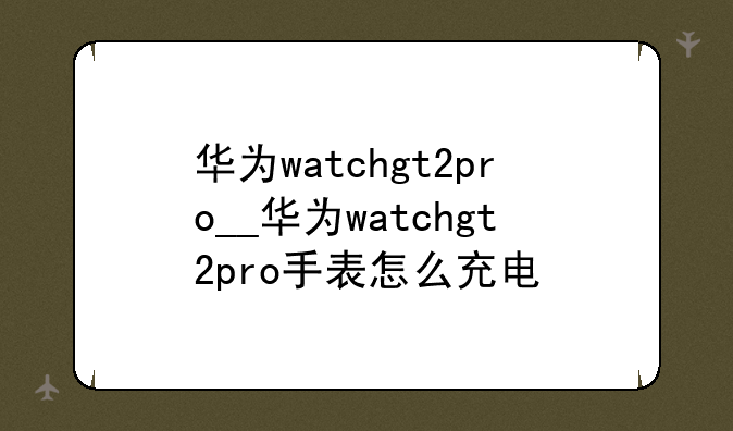 华为watchgt2pro__华为watchgt2pro手表怎么充电