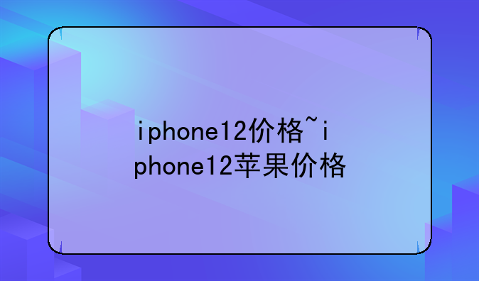 iphone12价格~iphone12苹果价格