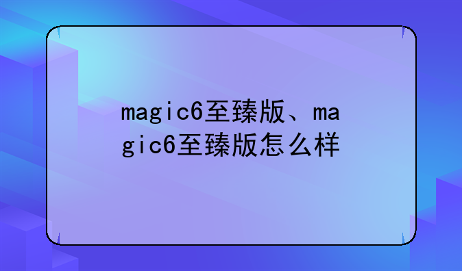 magic6至臻版、magic6至臻版怎么样